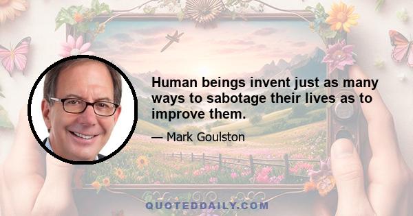 Human beings invent just as many ways to sabotage their lives as to improve them.