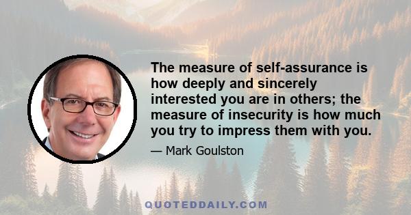 The measure of self-assurance is how deeply and sincerely interested you are in others; the measure of insecurity is how much you try to impress them with you.