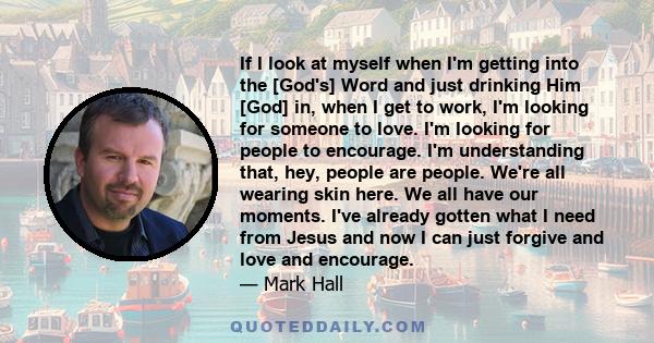 If I look at myself when I'm getting into the [God's] Word and just drinking Him [God] in, when I get to work, I'm looking for someone to love. I'm looking for people to encourage. I'm understanding that, hey, people