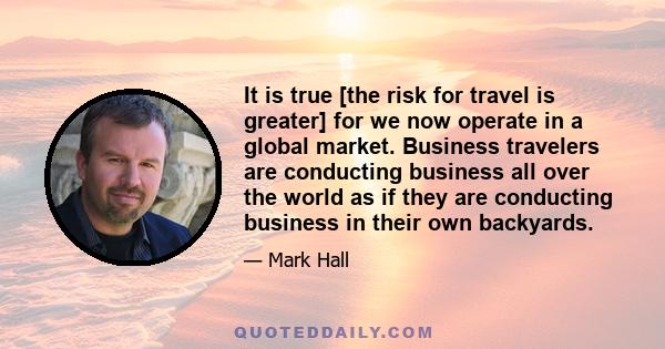 It is true [the risk for travel is greater] for we now operate in a global market. Business travelers are conducting business all over the world as if they are conducting business in their own backyards.