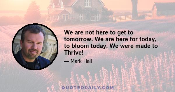 We are not here to get to tomorrow. We are here for today, to bloom today. We were made to Thrive!