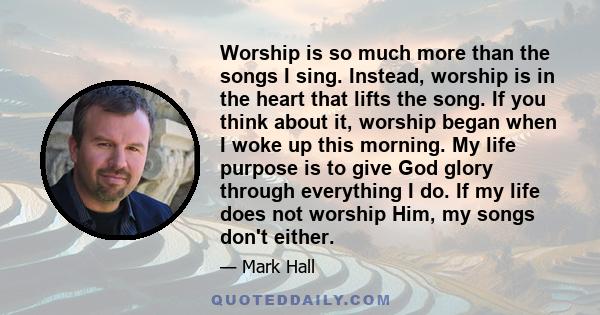 Worship is so much more than the songs I sing. Instead, worship is in the heart that lifts the song. If you think about it, worship began when I woke up this morning. My life purpose is to give God glory through