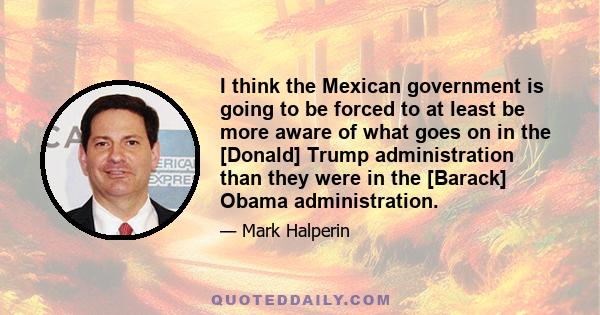 I think the Mexican government is going to be forced to at least be more aware of what goes on in the [Donald] Trump administration than they were in the [Barack] Obama administration.