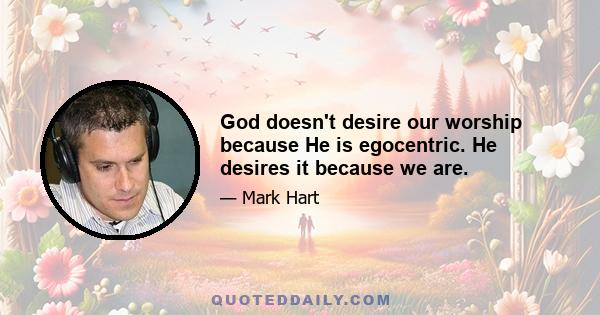 God doesn't desire our worship because He is egocentric. He desires it because we are.