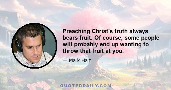 Preaching Christ's truth always bears fruit. Of course, some people will probably end up wanting to throw that fruit at you.