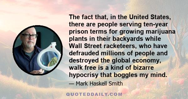 The fact that, in the United States, there are people serving ten-year prison terms for growing marijuana plants in their backyards while Wall Street racketeers, who have defrauded millions of people and destroyed the