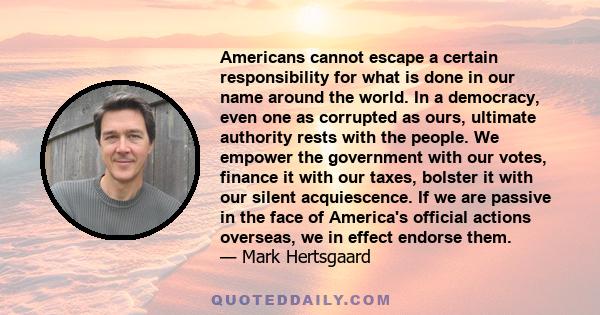 Americans cannot escape a certain responsibility for what is done in our name around the world. In a democracy, even one as corrupted as ours, ultimate authority rests with the people. We empower the government with our 