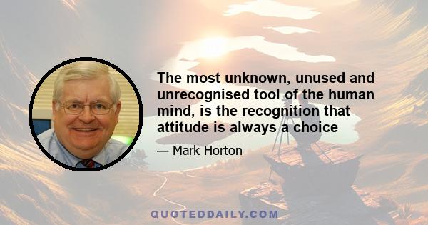 The most unknown, unused and unrecognised tool of the human mind, is the recognition that attitude is always a choice