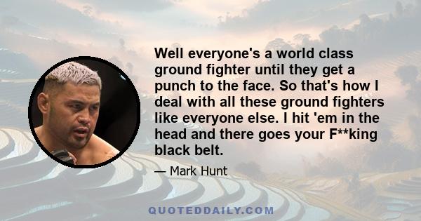 Well everyone's a world class ground fighter until they get a punch to the face. So that's how I deal with all these ground fighters like everyone else. I hit 'em in the head and there goes your F**king black belt.