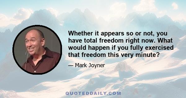 Whether it appears so or not, you have total freedom right now. What would happen if you fully exercised that freedom this very minute?