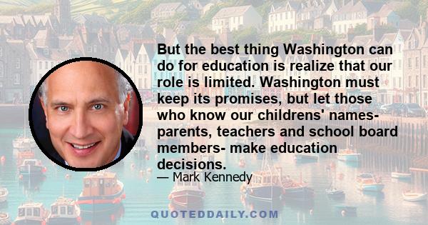 But the best thing Washington can do for education is realize that our role is limited. Washington must keep its promises, but let those who know our childrens' names- parents, teachers and school board members- make