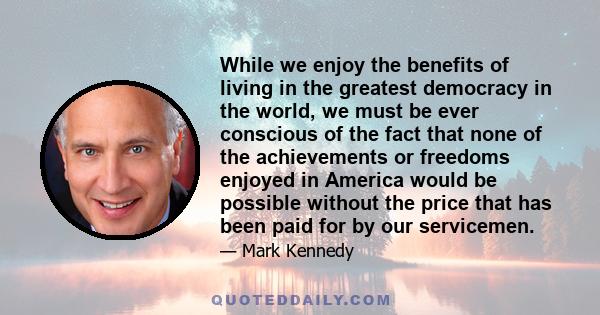 While we enjoy the benefits of living in the greatest democracy in the world, we must be ever conscious of the fact that none of the achievements or freedoms enjoyed in America would be possible without the price that