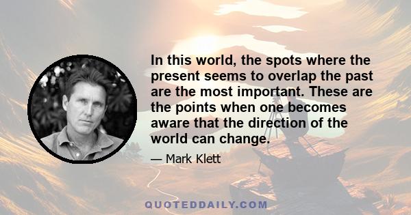 In this world, the spots where the present seems to overlap the past are the most important. These are the points when one becomes aware that the direction of the world can change.