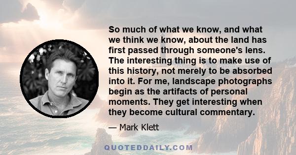 So much of what we know, and what we think we know, about the land has first passed through someone's lens. The interesting thing is to make use of this history, not merely to be absorbed into it. For me, landscape