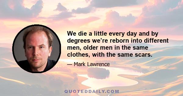 We die a little every day and by degrees we’re reborn into different men, older men in the same clothes, with the same scars.