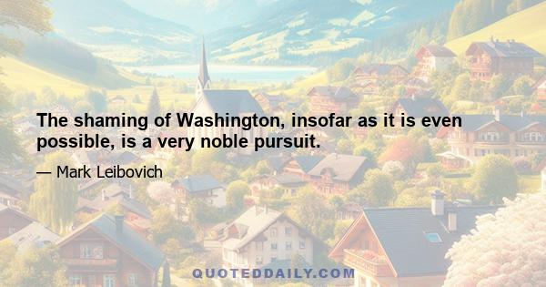 The shaming of Washington, insofar as it is even possible, is a very noble pursuit.