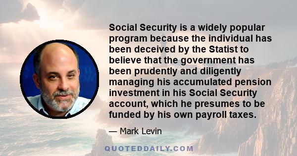 Social Security is a widely popular program because the individual has been deceived by the Statist to believe that the government has been prudently and diligently managing his accumulated pension investment in his