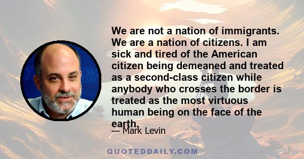 We are not a nation of immigrants. We are a nation of citizens. I am sick and tired of the American citizen being demeaned and treated as a second-class citizen while anybody who crosses the border is treated as the