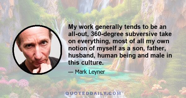 My work generally tends to be an all-out, 360-degree subversive take on everything, most of all my own notion of myself as a son, father, husband, human being and male in this culture.