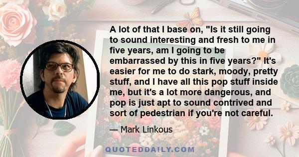 A lot of that I base on, Is it still going to sound interesting and fresh to me in five years, am I going to be embarrassed by this in five years? It's easier for me to do stark, moody, pretty stuff, and I have all this 