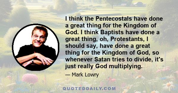 I think the Pentecostals have done a great thing for the Kingdom of God. I think Baptists have done a great thing, oh, Protestants, I should say, have done a great thing for the Kingdom of God, so whenever Satan tries