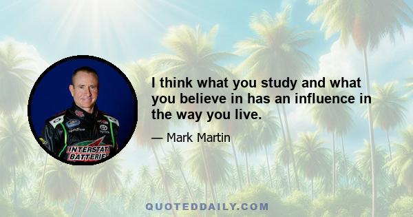 I think what you study and what you believe in has an influence in the way you live.