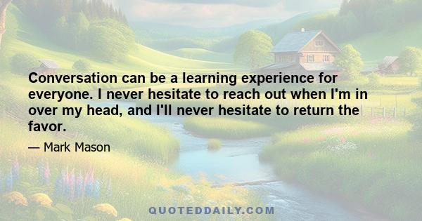 Conversation can be a learning experience for everyone. I never hesitate to reach out when I'm in over my head, and I'll never hesitate to return the favor.