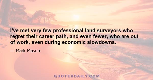 I've met very few professional land surveyors who regret their career path, and even fewer, who are out of work, even during economic slowdowns.