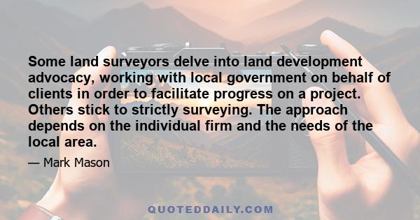 Some land surveyors delve into land development advocacy, working with local government on behalf of clients in order to facilitate progress on a project. Others stick to strictly surveying. The approach depends on the