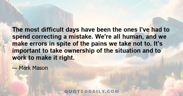 The most difficult days have been the ones I've had to spend correcting a mistake. We're all human, and we make errors in spite of the pains we take not to. It's important to take ownership of the situation and to work