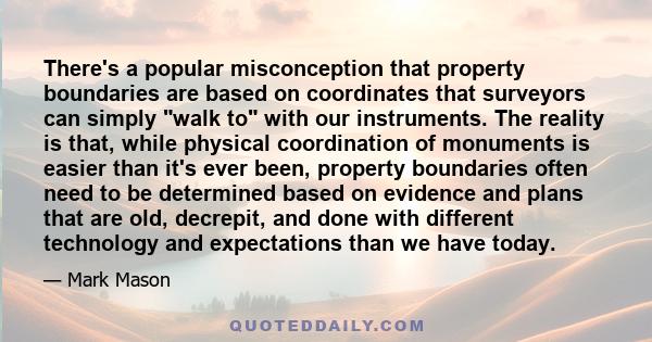 There's a popular misconception that property boundaries are based on coordinates that surveyors can simply walk to with our instruments. The reality is that, while physical coordination of monuments is easier than it's 