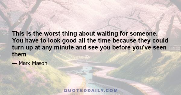 This is the worst thing about waiting for someone. You have to look good all the time because they could turn up at any minute and see you before you've seen them