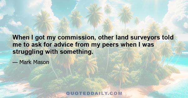 When I got my commission, other land surveyors told me to ask for advice from my peers when I was struggling with something.