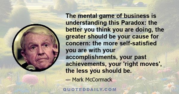 The mental game of business is understanding this Paradox: the better you think you are doing, the greater should be your cause for concern: the more self-satisfied you are with your accomplishments, your past