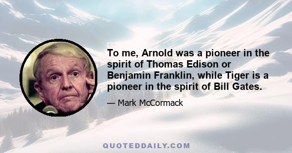 To me, Arnold was a pioneer in the spirit of Thomas Edison or Benjamin Franklin, while Tiger is a pioneer in the spirit of Bill Gates.