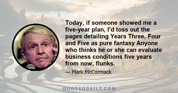 Today, if someone showed me a five-year plan, I'd toss out the pages detailing Years Three, Four and Five as pure fantasy Anyone who thinks he or she can evaluate business conditions five years from now, flunks.