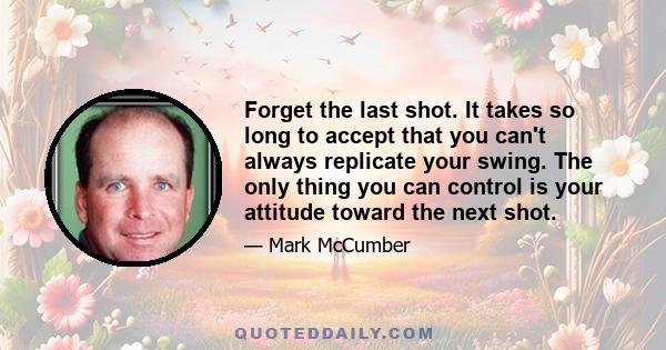 Forget the last shot. It takes so long to accept that you can't always replicate your swing. The only thing you can control is your attitude toward the next shot.