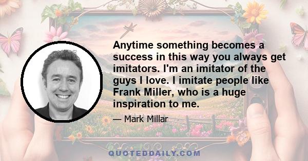 Anytime something becomes a success in this way you always get imitators. I'm an imitator of the guys I love. I imitate people like Frank Miller, who is a huge inspiration to me.