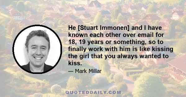 He [Stuart Immonen] and I have known each other over email for 18, 19 years or something, so to finally work with him is like kissing the girl that you always wanted to kiss.