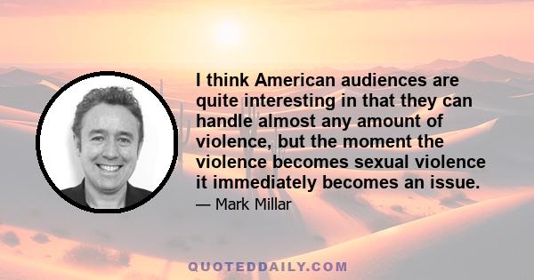 I think American audiences are quite interesting in that they can handle almost any amount of violence, but the moment the violence becomes sexual violence it immediately becomes an issue.