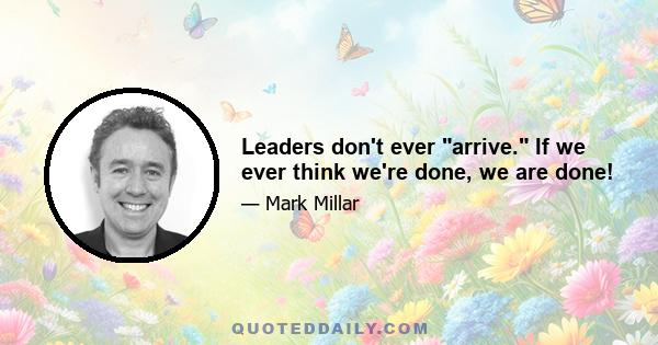 Leaders don't ever arrive. If we ever think we're done, we are done!