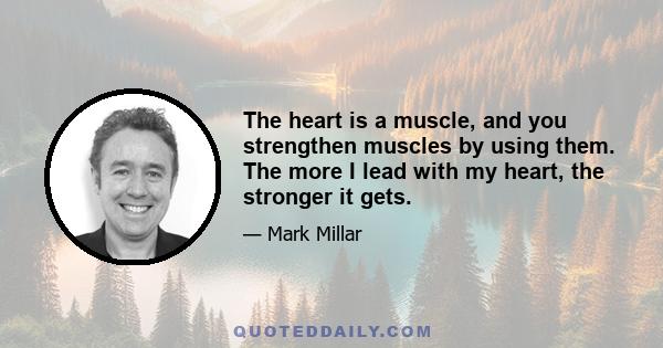 The heart is a muscle, and you strengthen muscles by using them. The more I lead with my heart, the stronger it gets.