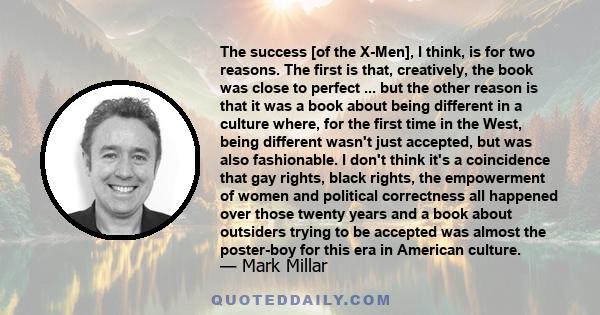 The success [of the X-Men], I think, is for two reasons. The first is that, creatively, the book was close to perfect ... but the other reason is that it was a book about being different in a culture where, for the