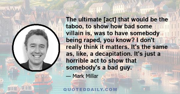 The ultimate [act] that would be the taboo, to show how bad some villain is, was to have somebody being raped, you know? I don't really think it matters. It's the same as, like, a decapitation. It's just a horrible act