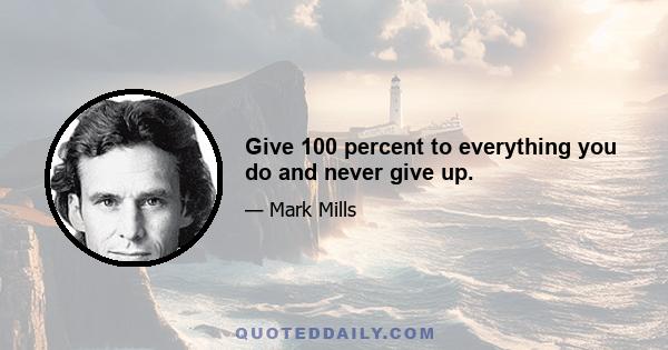 Give 100 percent to everything you do and never give up.