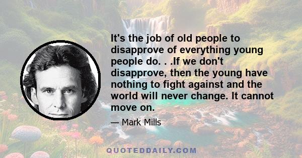 It's the job of old people to disapprove of everything young people do. . .If we don't disapprove, then the young have nothing to fight against and the world will never change. It cannot move on.