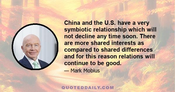 China and the U.S. have a very symbiotic relationship which will not decline any time soon. There are more shared interests as compared to shared differences and for this reason relations will continue to be good.