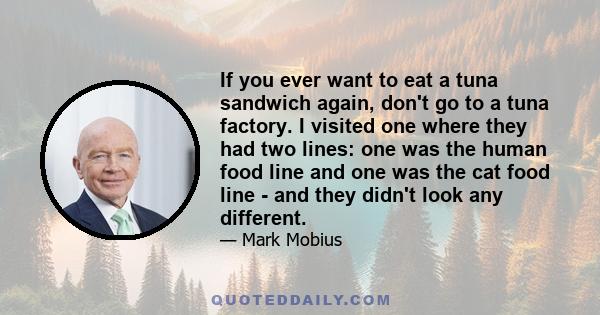 If you ever want to eat a tuna sandwich again, don't go to a tuna factory. I visited one where they had two lines: one was the human food line and one was the cat food line - and they didn't look any different.