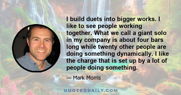 I build duets into bigger works. I like to see people working together. What we call a giant solo in my company is about four bars long while twenty other people are doing something dynamically. I like the charge that