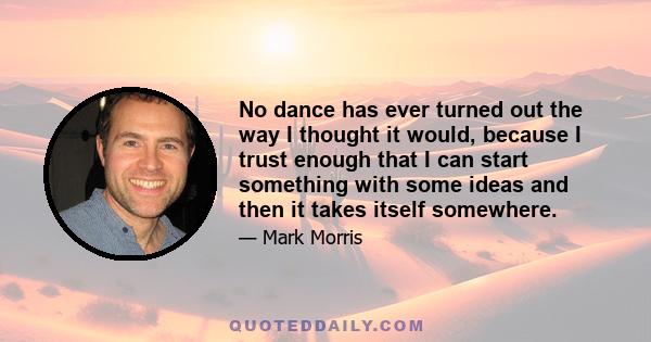 No dance has ever turned out the way I thought it would, because I trust enough that I can start something with some ideas and then it takes itself somewhere.